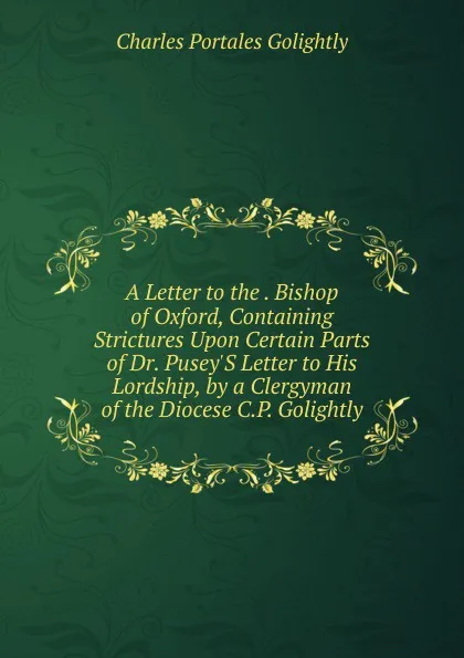 Обложка книги A Letter to the . Bishop of Oxford, Containing Strictures Upon Certain Parts of Dr. Pusey.S Letter to His Lordship, by a Clergyman of the Diocese C.P. Golightly., Charles Portales Golightly