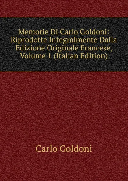 Обложка книги Memorie Di Carlo Goldoni: Riprodotte Integralmente Dalla Edizione Originale Francese, Volume 1 (Italian Edition), Carlo Goldoni
