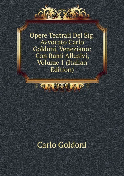 Обложка книги Opere Teatrali Del Sig. Avvocato Carlo Goldoni, Veneziano: Con Rami Allusivi, Volume 1 (Italian Edition), Carlo Goldoni