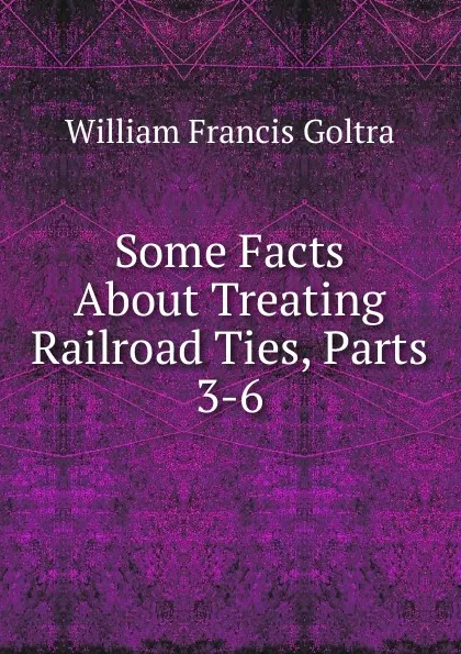 Обложка книги Some Facts About Treating Railroad Ties, Parts 3-6, William Francis Goltra