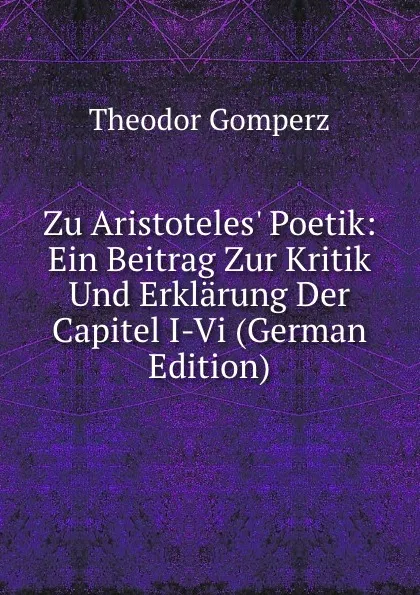 Обложка книги Zu Aristoteles. Poetik: Ein Beitrag Zur Kritik Und Erklarung Der Capitel I-Vi (German Edition), Theodor Gomperz