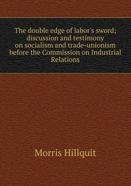Обложка книги The double edge of labor.s sword; discussion and testimony on socialism and trade-unionism before the Commission on Industrial Relations, Morris Hillquit