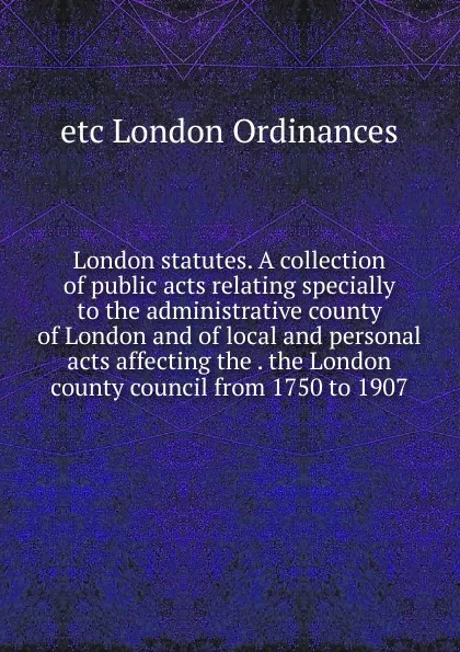 Обложка книги London statutes. A collection of public acts relating specially to the administrative county of London and of local and personal acts affecting the . the London county council from 1750 to 1907, etc London Ordinances