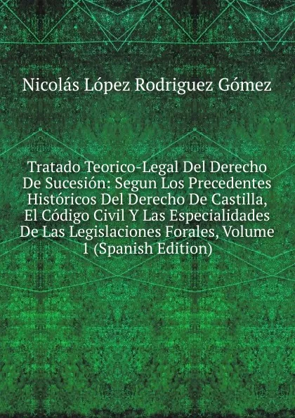 Обложка книги Tratado Teorico-Legal Del Derecho De Sucesion: Segun Los Precedentes Historicos Del Derecho De Castilla, El Codigo Civil Y Las Especialidades De Las Legislaciones Forales, Volume 1 (Spanish Edition), Nicolás López Rodriguez Gómez