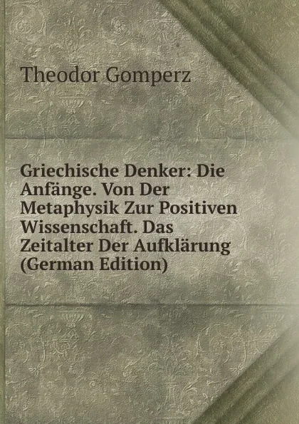 Обложка книги Griechische Denker: Die Anfange. Von Der Metaphysik Zur Positiven Wissenschaft. Das Zeitalter Der Aufklarung (German Edition), Theodor Gomperz