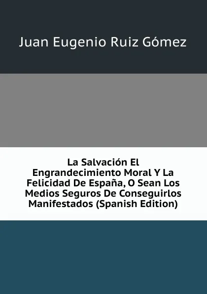 Обложка книги La Salvacion El Engrandecimiento Moral Y La Felicidad De Espana, O Sean Los Medios Seguros De Conseguirlos Manifestados (Spanish Edition), Juan Eugenio Ruiz Gómez