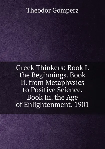 Обложка книги Greek Thinkers: Book I. the Beginnings. Book Ii. from Metaphysics to Positive Science. Book Iii. the Age of Enlightenment. 1901, Theodor Gomperz