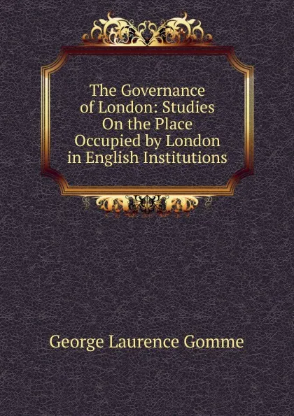 Обложка книги The Governance of London: Studies On the Place Occupied by London in English Institutions, George Laurence Gomme