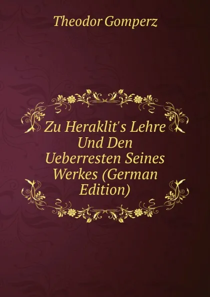 Обложка книги Zu Heraklit.s Lehre Und Den Ueberresten Seines Werkes (German Edition), Theodor Gomperz