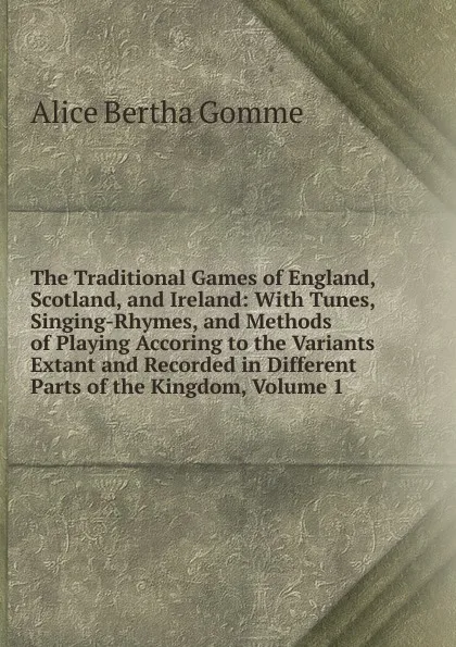 Обложка книги The Traditional Games of England, Scotland, and Ireland: With Tunes, Singing-Rhymes, and Methods of Playing Accoring to the Variants Extant and Recorded in Different Parts of the Kingdom, Volume 1, Alice Bertha Gomme