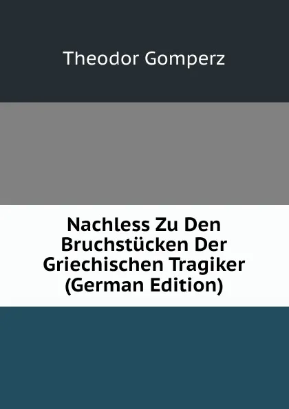 Обложка книги Nachless Zu Den Bruchstucken Der Griechischen Tragiker (German Edition), Theodor Gomperz