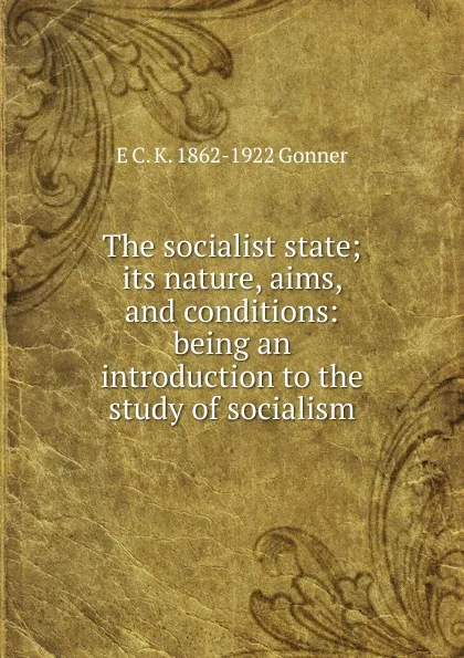 Обложка книги The socialist state; its nature, aims, and conditions: being an introduction to the study of socialism, E C. K. 1862-1922 Gonner