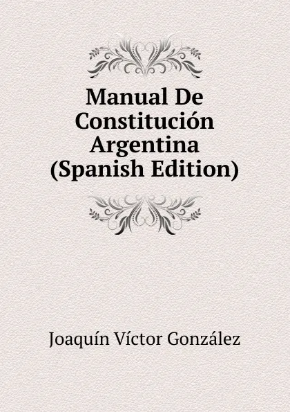 Обложка книги Manual De Constitucion Argentina (Spanish Edition), Joaquín Víctor González