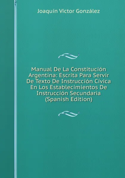 Обложка книги Manual De La Constitucion Argentina: Escrita Para Servir De Texto De Instruccion Civica En Los Establecimientos De Instruccion Secundaria (Spanish Edition), Joaquín Víctor González