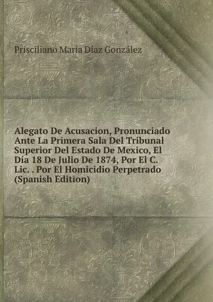 Обложка книги Alegato De Acusacion, Pronunciado Ante La Primera Sala Del Tribunal Superior Del Estado De Mexico, El Dia 18 De Julio De 1874, Por El C. Lic. . Por El Homicidio Perpetrado (Spanish Edition), Prisciliano María Díaz González