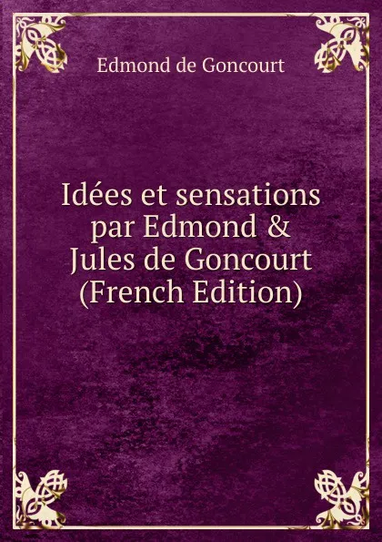 Обложка книги Idees et sensations par Edmond . Jules de Goncourt (French Edition), Edmond de Goncourt