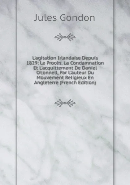 Обложка книги L.agitation Irlandaise Depuis 1829: Le Proces, La Condamnation Et L.acquittement De Daniel O.connell, Par L.auteur Du Mouvement Religieux En Angleterre (French Edition), Jules Gondon