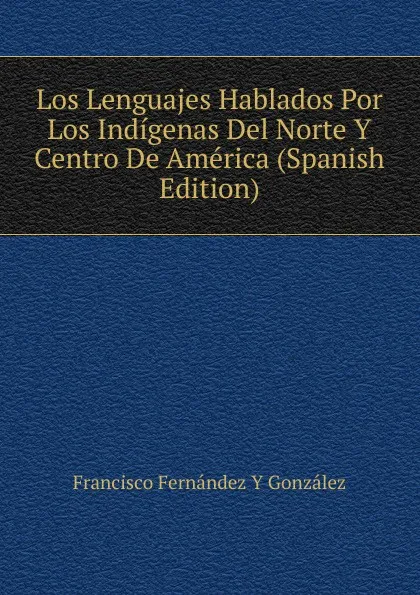 Обложка книги Los Lenguajes Hablados Por Los Indigenas Del Norte Y Centro De America (Spanish Edition), Francisco Fernández Y González