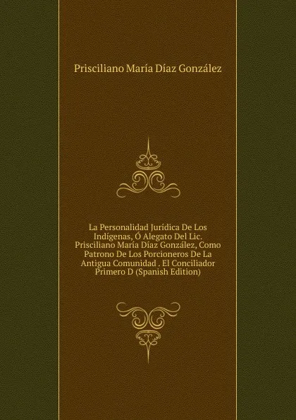 Обложка книги La Personalidad Juridica De Los Indigenas, O Alegato Del Lic. Prisciliano Maria Diaz Gonzalez, Como Patrono De Los Porcioneros De La Antigua Comunidad . El Conciliador Primero D (Spanish Edition), Prisciliano María Díaz González