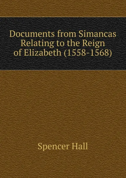 Обложка книги Documents from Simancas Relating to the Reign of Elizabeth (1558-1568), Spencer Hall