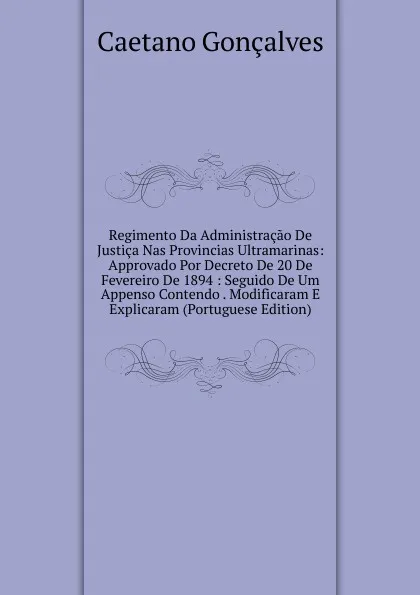 Обложка книги Regimento Da Administracao De Justica Nas Provincias Ultramarinas: Approvado Por Decreto De 20 De Fevereiro De 1894 : Seguido De Um Appenso Contendo . Modificaram E Explicaram (Portuguese Edition), Caetano Gonçalves