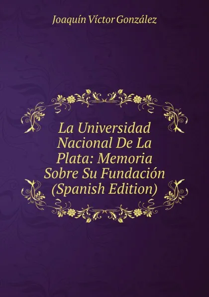 Обложка книги La Universidad Nacional De La Plata: Memoria Sobre Su Fundacion (Spanish Edition), Joaquín Víctor González