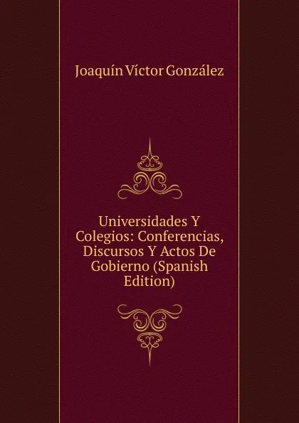 Обложка книги Universidades Y Colegios: Conferencias, Discursos Y Actos De Gobierno (Spanish Edition), Joaquín Víctor González