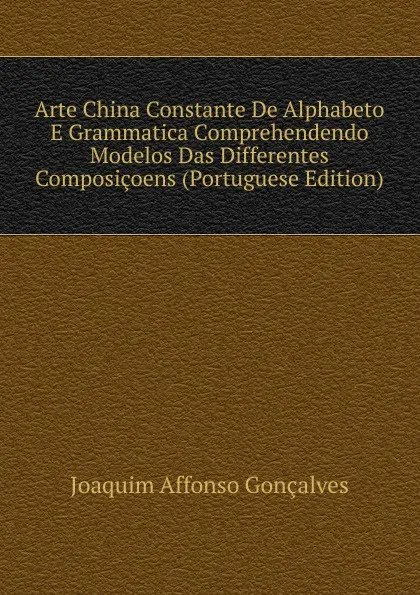 Обложка книги Arte China Constante De Alphabeto E Grammatica Comprehendendo Modelos Das Differentes Composicoens (Portuguese Edition), Joaquim Affonso Gonçalves