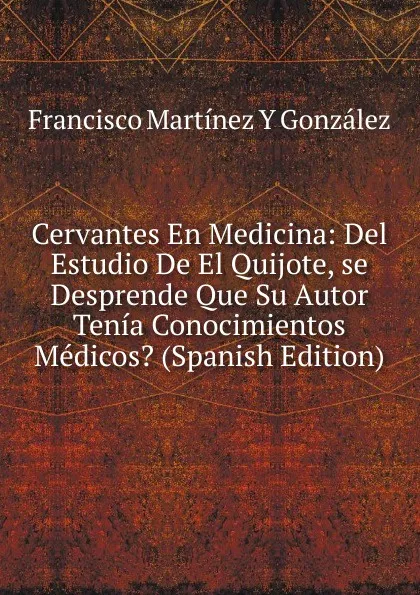 Обложка книги Cervantes En Medicina: Del Estudio De El Quijote, se Desprende Que Su Autor Tenia Conocimientos Medicos. (Spanish Edition), Francisco Martínez Y González