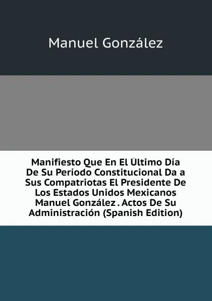 Обложка книги Manifiesto Que En El Ultimo Dia De Su Periodo Constitucional Da a Sus Compatriotas El Presidente De Los Estados Unidos Mexicanos Manuel Gonzalez . Actos De Su Administracion (Spanish Edition), Manuel González