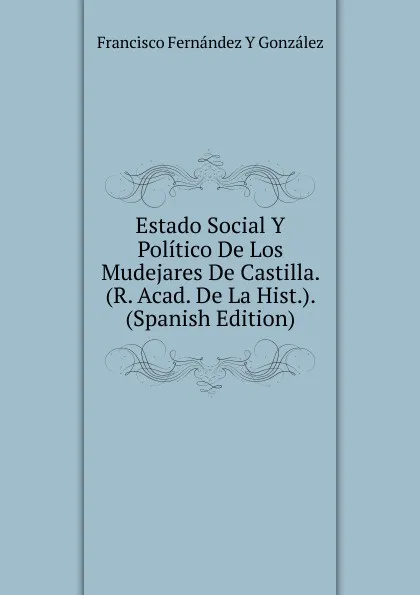 Обложка книги Estado Social Y Politico De Los Mudejares De Castilla. (R. Acad. De La Hist.). (Spanish Edition), Francisco Fernández Y González