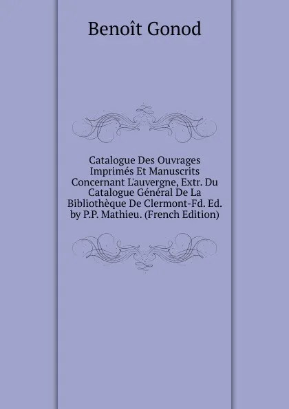 Обложка книги Catalogue Des Ouvrages Imprimes Et Manuscrits Concernant L.auvergne, Extr. Du Catalogue General De La Bibliotheque De Clermont-Fd. Ed. by P.P. Mathieu. (French Edition), Benoît Gonod