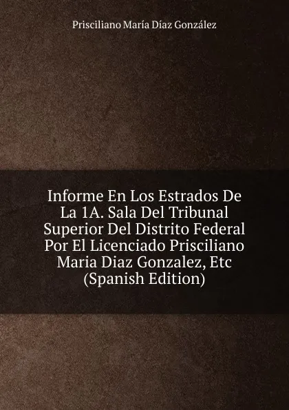 Обложка книги Informe En Los Estrados De La 1A. Sala Del Tribunal Superior Del Distrito Federal Por El Licenciado Prisciliano Maria Diaz Gonzalez, Etc (Spanish Edition), Prisciliano María Díaz González