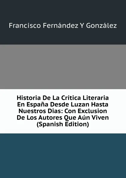 Обложка книги Historia De La Critica Literaria En Espana Desde Luzan Hasta Nuestros Dias: Con Exclusion De Los Autores Que Aun Viven (Spanish Edition), Francisco Fernández Y González