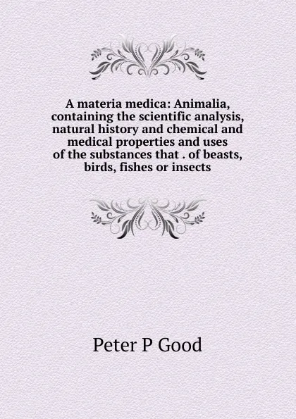 Обложка книги A materia medica: Animalia, containing the scientific analysis, natural history and chemical and medical properties and uses of the substances that . of beasts, birds, fishes or insects, Peter P Good