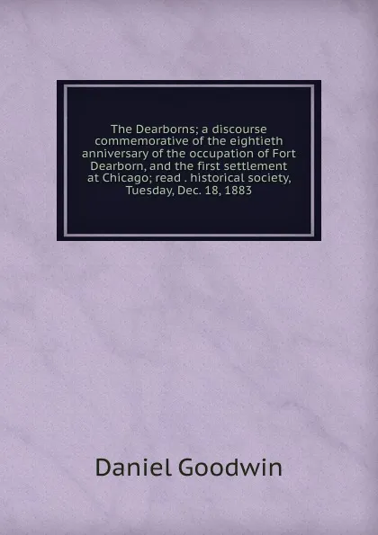 Обложка книги The Dearborns; a discourse commemorative of the eightieth anniversary of the occupation of Fort Dearborn, and the first settlement at Chicago; read . historical society, Tuesday, Dec. 18, 1883, Daniel Goodwin