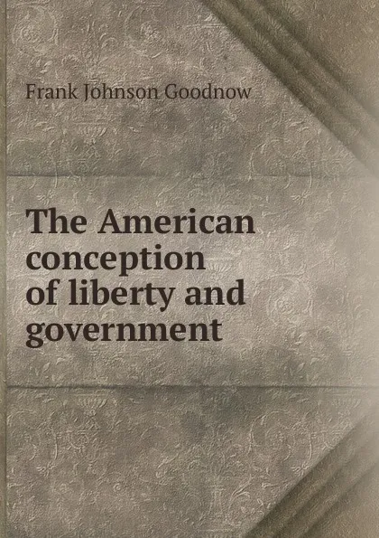 Обложка книги The American conception of liberty and government, Goodnow Frank Johnson