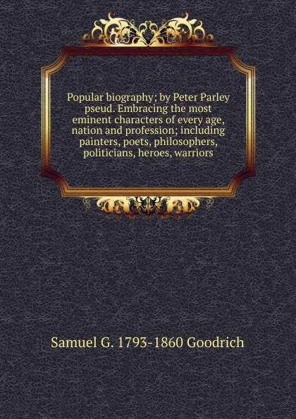 Обложка книги Popular biography; by Peter Parley pseud. Embracing the most eminent characters of every age, nation and profession; including painters, poets, philosophers, politicians, heroes, warriors, Samuel G. 1793-1860 Goodrich