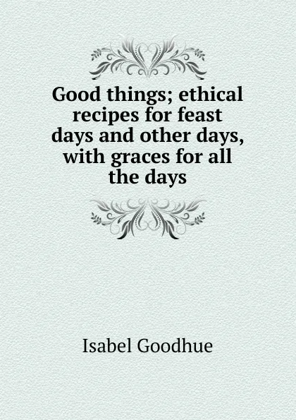 Обложка книги Good things; ethical recipes for feast days and other days, with graces for all the days, Isabel Goodhue