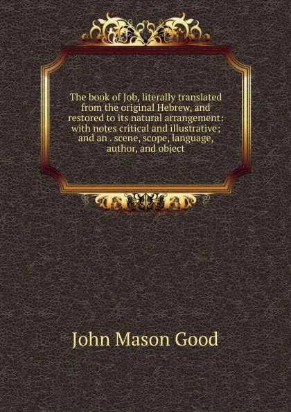 Обложка книги The book of Job, literally translated from the original Hebrew, and restored to its natural arrangement: with notes critical and illustrative; and an . scene, scope, language, author, and object, John Mason Good