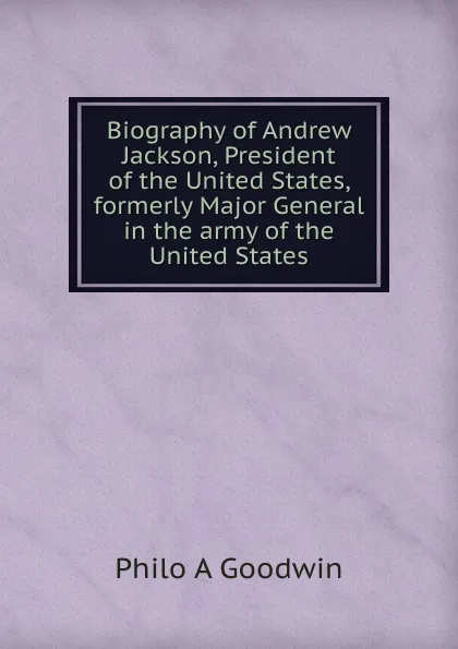 Обложка книги Biography of Andrew Jackson, President of the United States, formerly Major General in the army of the United States, Philo A Goodwin