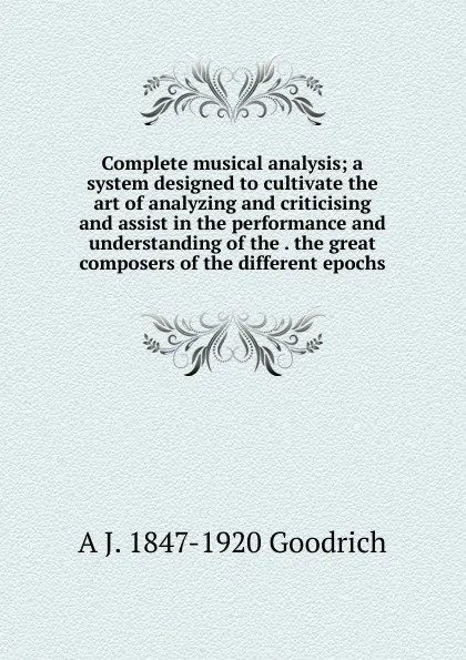 Обложка книги Complete musical analysis; a system designed to cultivate the art of analyzing and criticising and assist in the performance and understanding of the . the great composers of the different epochs, A J. 1847-1920 Goodrich