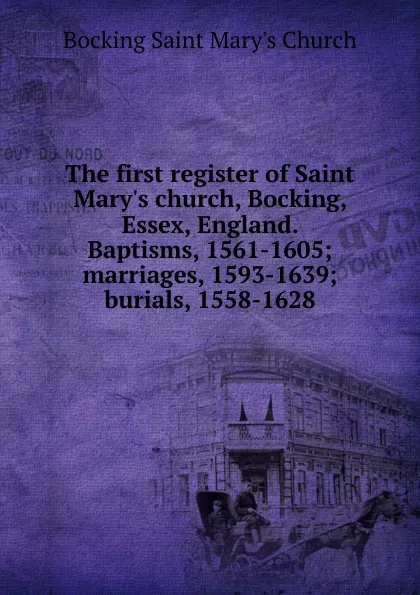 Обложка книги The first register of Saint Mary.s church, Bocking, Essex, England. Baptisms, 1561-1605; marriages, 1593-1639; burials, 1558-1628, Bocking Saint Mary's Church