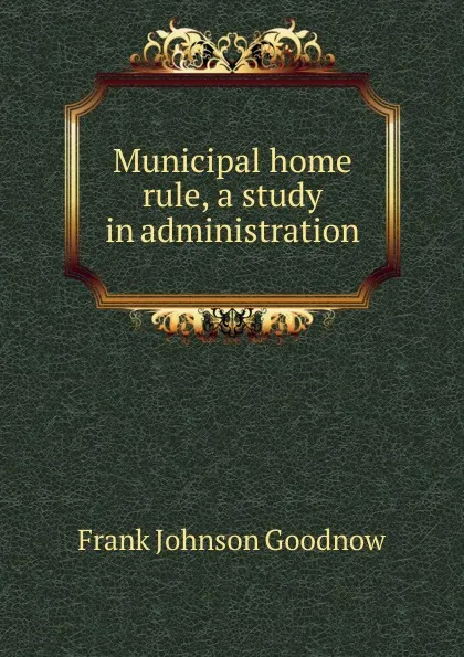 Обложка книги Municipal home rule, a study in administration, Goodnow Frank Johnson