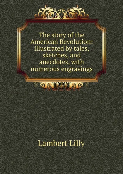 Обложка книги The story of the American Revolution: illustrated by tales, sketches, and anecdotes, with numerous engravings, Lambert Lilly