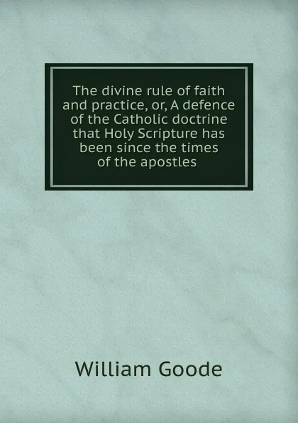 Обложка книги The divine rule of faith and practice, or, A defence of the Catholic doctrine that Holy Scripture has been since the times of the apostles ., William Goode