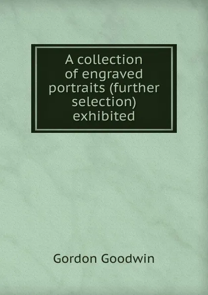 Обложка книги A collection of engraved portraits (further selection) exhibited, Gordon Goodwin