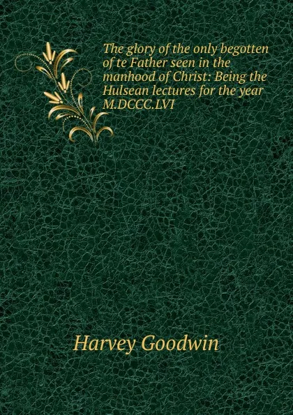 Обложка книги The glory of the only begotten of te Father seen in the manhood of Christ: Being the Hulsean lectures for the year M.DCCC.LVI, Goodwin Harvey