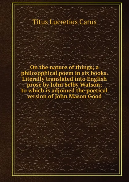 Обложка книги On the nature of things; a philosophical poem in six books. Literally translated into English prose by John Selby Watson; to which is adjoined the poetical version of John Mason Good, Titus Lucretius Carus