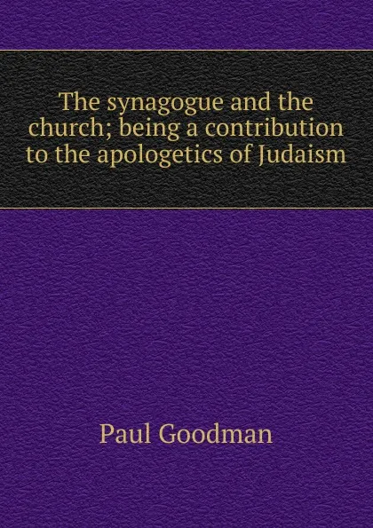 Обложка книги The synagogue and the church; being a contribution to the apologetics of Judaism, Paul Goodman